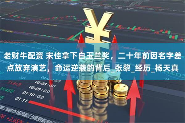 老财牛配资 宋佳拿下白玉兰奖，二十年前因名字差点放弃演艺，命运逆袭的背后_张黎_经历_杨天真