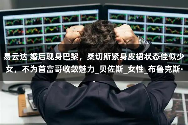 易云达 婚后现身巴黎，桑切斯紧身皮裙状态佳似少女，不为首富哥收敛魅力_贝佐斯_女性_布鲁克斯·