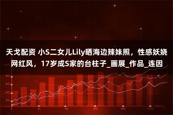 天戈配资 小S二女儿Lily晒海边辣妹照，性感妖娆网红风，17岁成S家的台柱子_画展_作品_连因