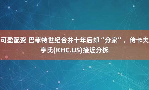 可盈配资 巴菲特世纪合并十年后却“分家”，传卡夫亨氏(KHC.US)接近分拆
